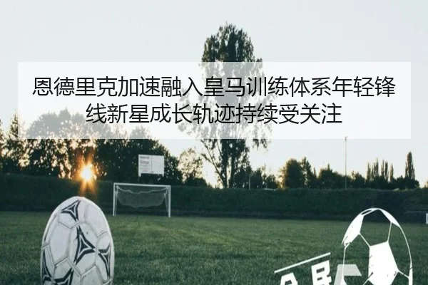 恩德里克加速融入皇马训练体系年轻锋线新星成长轨迹持续受关注