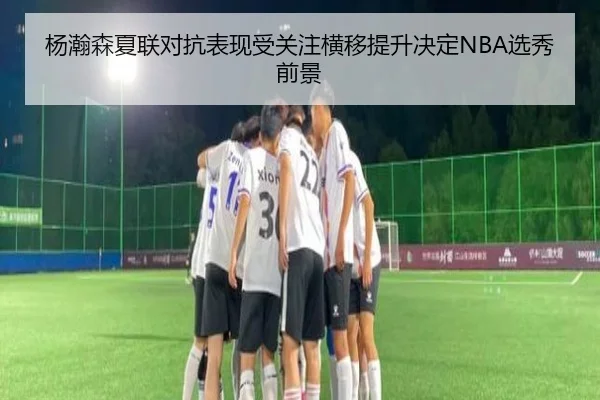 杨瀚森夏联对抗表现受关注横移提升决定NBA选秀前景
